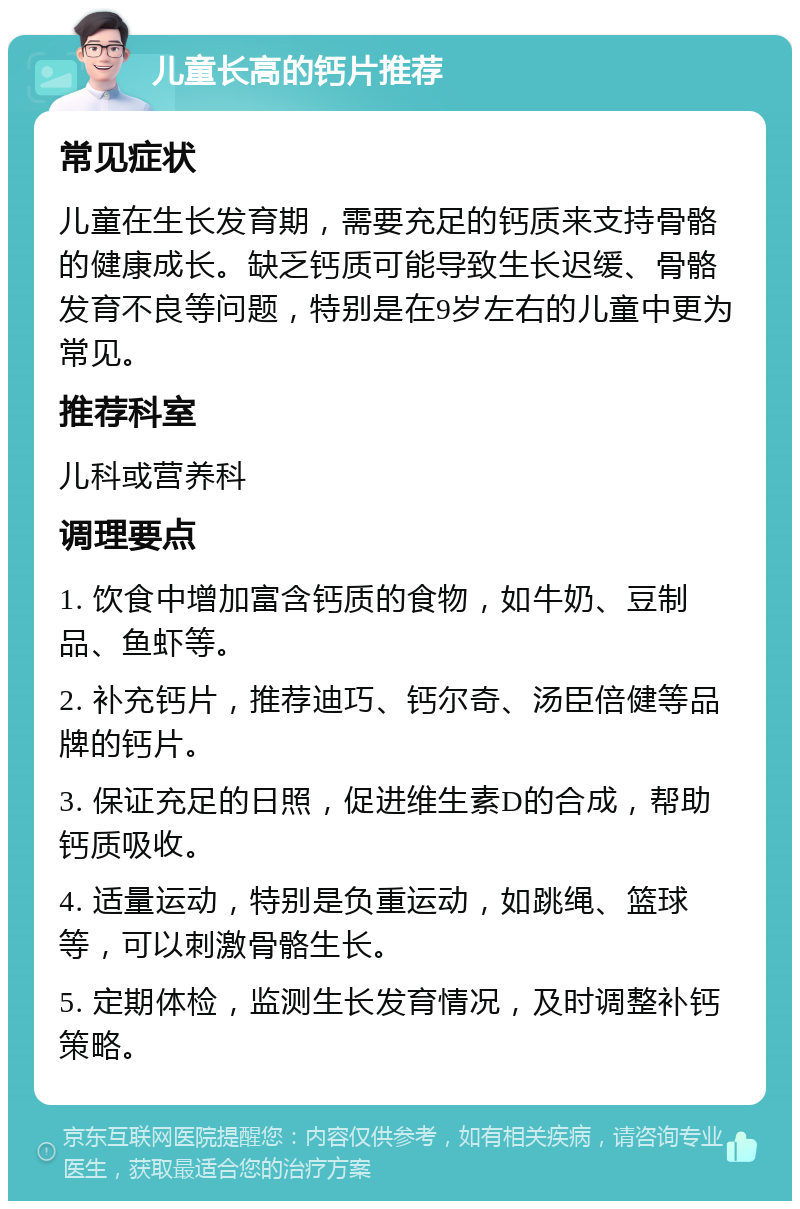 儿童长高的钙片推荐 常见症状 儿童在生长发育期，需要充足的钙质来支持骨骼的健康成长。缺乏钙质可能导致生长迟缓、骨骼发育不良等问题，特别是在9岁左右的儿童中更为常见。 推荐科室 儿科或营养科 调理要点 1. 饮食中增加富含钙质的食物，如牛奶、豆制品、鱼虾等。 2. 补充钙片，推荐迪巧、钙尔奇、汤臣倍健等品牌的钙片。 3. 保证充足的日照，促进维生素D的合成，帮助钙质吸收。 4. 适量运动，特别是负重运动，如跳绳、篮球等，可以刺激骨骼生长。 5. 定期体检，监测生长发育情况，及时调整补钙策略。