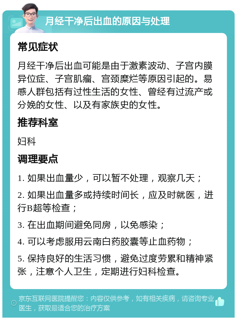 月经干净后出血的原因与处理 常见症状 月经干净后出血可能是由于激素波动、子宫内膜异位症、子宫肌瘤、宫颈糜烂等原因引起的。易感人群包括有过性生活的女性、曾经有过流产或分娩的女性、以及有家族史的女性。 推荐科室 妇科 调理要点 1. 如果出血量少，可以暂不处理，观察几天； 2. 如果出血量多或持续时间长，应及时就医，进行B超等检查； 3. 在出血期间避免同房，以免感染； 4. 可以考虑服用云南白药胶囊等止血药物； 5. 保持良好的生活习惯，避免过度劳累和精神紧张，注意个人卫生，定期进行妇科检查。