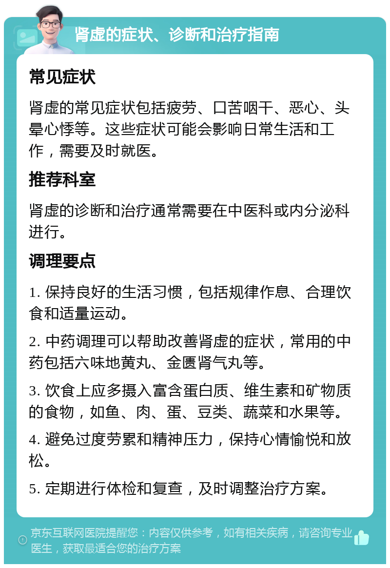 肾虚的症状、诊断和治疗指南 常见症状 肾虚的常见症状包括疲劳、口苦咽干、恶心、头晕心悸等。这些症状可能会影响日常生活和工作，需要及时就医。 推荐科室 肾虚的诊断和治疗通常需要在中医科或内分泌科进行。 调理要点 1. 保持良好的生活习惯，包括规律作息、合理饮食和适量运动。 2. 中药调理可以帮助改善肾虚的症状，常用的中药包括六味地黄丸、金匮肾气丸等。 3. 饮食上应多摄入富含蛋白质、维生素和矿物质的食物，如鱼、肉、蛋、豆类、蔬菜和水果等。 4. 避免过度劳累和精神压力，保持心情愉悦和放松。 5. 定期进行体检和复查，及时调整治疗方案。