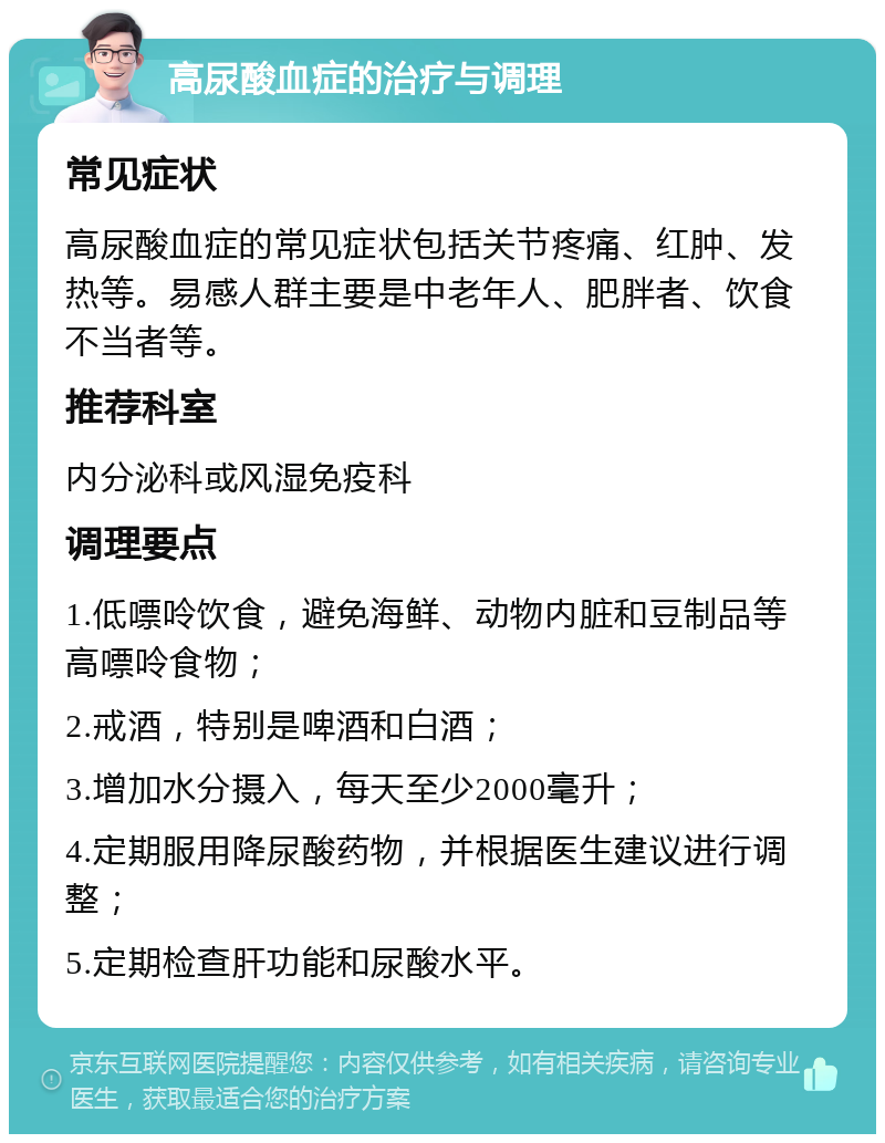 高尿酸血症的治疗与调理 常见症状 高尿酸血症的常见症状包括关节疼痛、红肿、发热等。易感人群主要是中老年人、肥胖者、饮食不当者等。 推荐科室 内分泌科或风湿免疫科 调理要点 1.低嘌呤饮食，避免海鲜、动物内脏和豆制品等高嘌呤食物； 2.戒酒，特别是啤酒和白酒； 3.增加水分摄入，每天至少2000毫升； 4.定期服用降尿酸药物，并根据医生建议进行调整； 5.定期检查肝功能和尿酸水平。