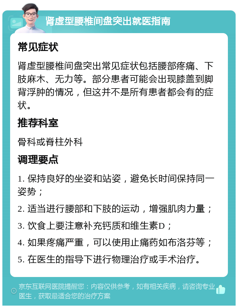 肾虚型腰椎间盘突出就医指南 常见症状 肾虚型腰椎间盘突出常见症状包括腰部疼痛、下肢麻木、无力等。部分患者可能会出现膝盖到脚背浮肿的情况，但这并不是所有患者都会有的症状。 推荐科室 骨科或脊柱外科 调理要点 1. 保持良好的坐姿和站姿，避免长时间保持同一姿势； 2. 适当进行腰部和下肢的运动，增强肌肉力量； 3. 饮食上要注意补充钙质和维生素D； 4. 如果疼痛严重，可以使用止痛药如布洛芬等； 5. 在医生的指导下进行物理治疗或手术治疗。