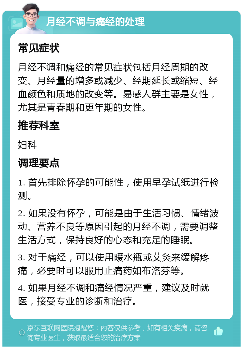 月经不调与痛经的处理 常见症状 月经不调和痛经的常见症状包括月经周期的改变、月经量的增多或减少、经期延长或缩短、经血颜色和质地的改变等。易感人群主要是女性，尤其是青春期和更年期的女性。 推荐科室 妇科 调理要点 1. 首先排除怀孕的可能性，使用早孕试纸进行检测。 2. 如果没有怀孕，可能是由于生活习惯、情绪波动、营养不良等原因引起的月经不调，需要调整生活方式，保持良好的心态和充足的睡眠。 3. 对于痛经，可以使用暖水瓶或艾灸来缓解疼痛，必要时可以服用止痛药如布洛芬等。 4. 如果月经不调和痛经情况严重，建议及时就医，接受专业的诊断和治疗。