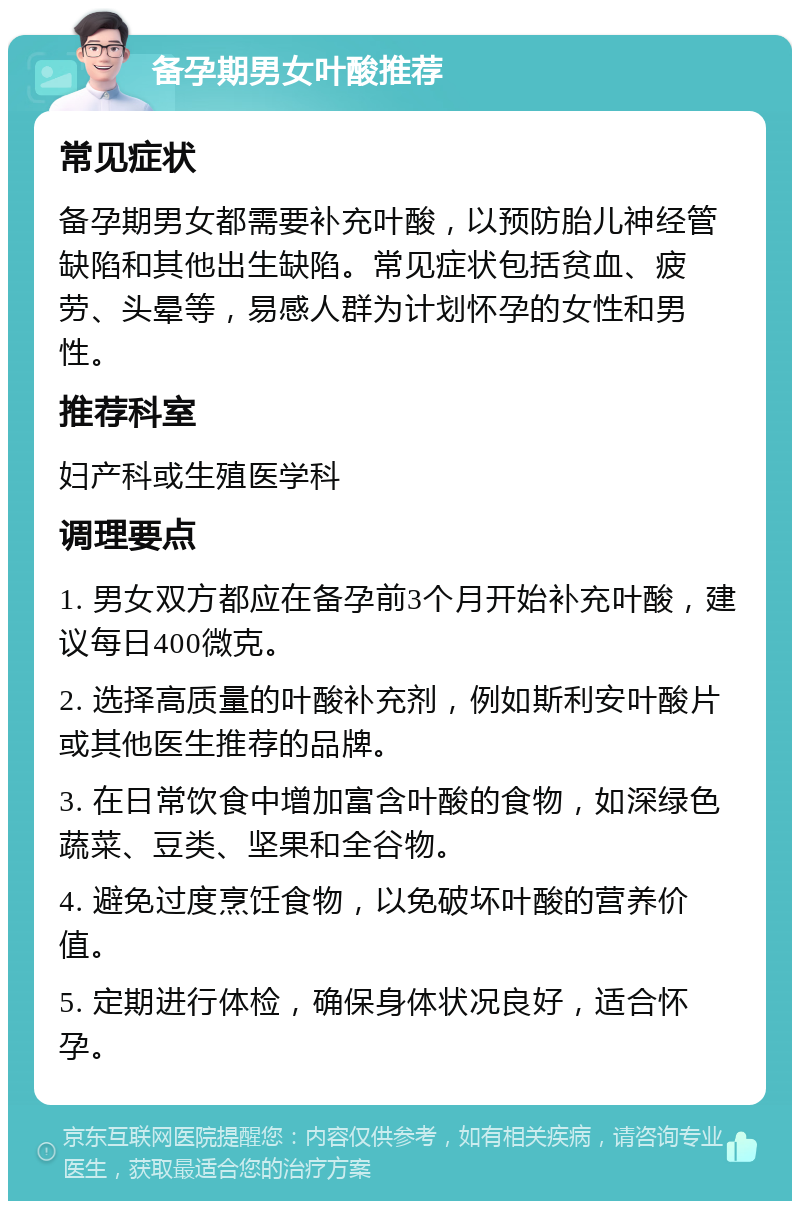 备孕期男女叶酸推荐 常见症状 备孕期男女都需要补充叶酸，以预防胎儿神经管缺陷和其他出生缺陷。常见症状包括贫血、疲劳、头晕等，易感人群为计划怀孕的女性和男性。 推荐科室 妇产科或生殖医学科 调理要点 1. 男女双方都应在备孕前3个月开始补充叶酸，建议每日400微克。 2. 选择高质量的叶酸补充剂，例如斯利安叶酸片或其他医生推荐的品牌。 3. 在日常饮食中增加富含叶酸的食物，如深绿色蔬菜、豆类、坚果和全谷物。 4. 避免过度烹饪食物，以免破坏叶酸的营养价值。 5. 定期进行体检，确保身体状况良好，适合怀孕。