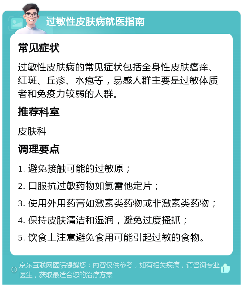 过敏性皮肤病就医指南 常见症状 过敏性皮肤病的常见症状包括全身性皮肤瘙痒、红斑、丘疹、水疱等，易感人群主要是过敏体质者和免疫力较弱的人群。 推荐科室 皮肤科 调理要点 1. 避免接触可能的过敏原； 2. 口服抗过敏药物如氯雷他定片； 3. 使用外用药膏如激素类药物或非激素类药物； 4. 保持皮肤清洁和湿润，避免过度搔抓； 5. 饮食上注意避免食用可能引起过敏的食物。