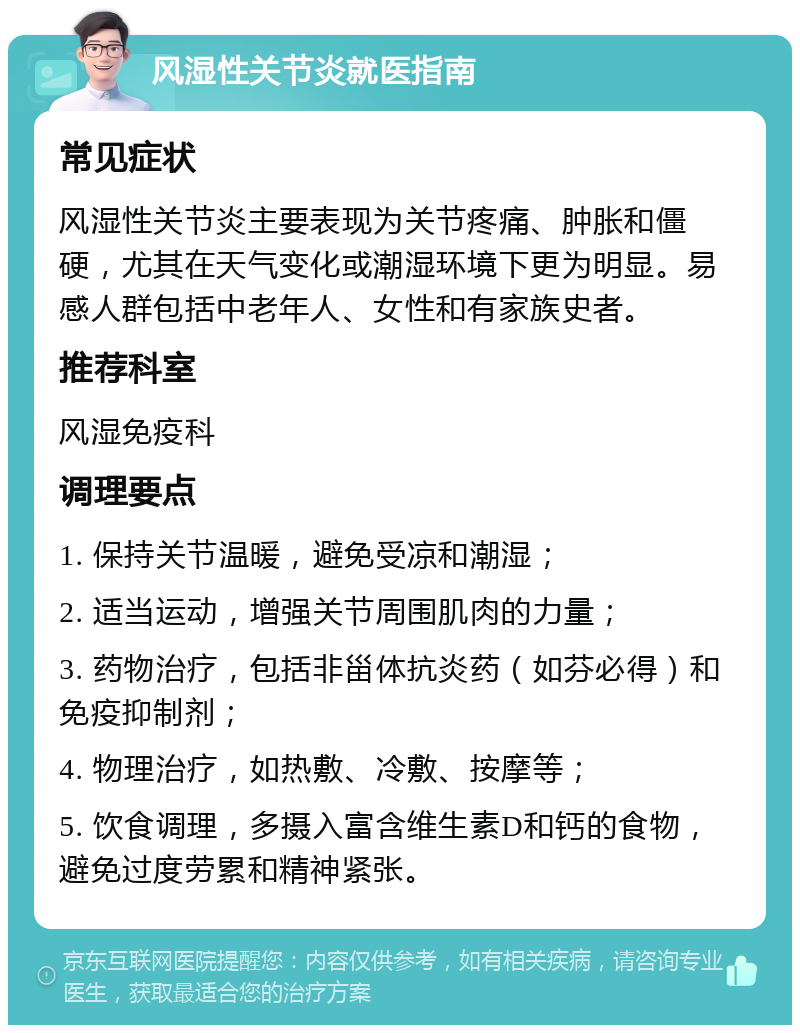 风湿性关节炎就医指南 常见症状 风湿性关节炎主要表现为关节疼痛、肿胀和僵硬，尤其在天气变化或潮湿环境下更为明显。易感人群包括中老年人、女性和有家族史者。 推荐科室 风湿免疫科 调理要点 1. 保持关节温暖，避免受凉和潮湿； 2. 适当运动，增强关节周围肌肉的力量； 3. 药物治疗，包括非甾体抗炎药（如芬必得）和免疫抑制剂； 4. 物理治疗，如热敷、冷敷、按摩等； 5. 饮食调理，多摄入富含维生素D和钙的食物，避免过度劳累和精神紧张。