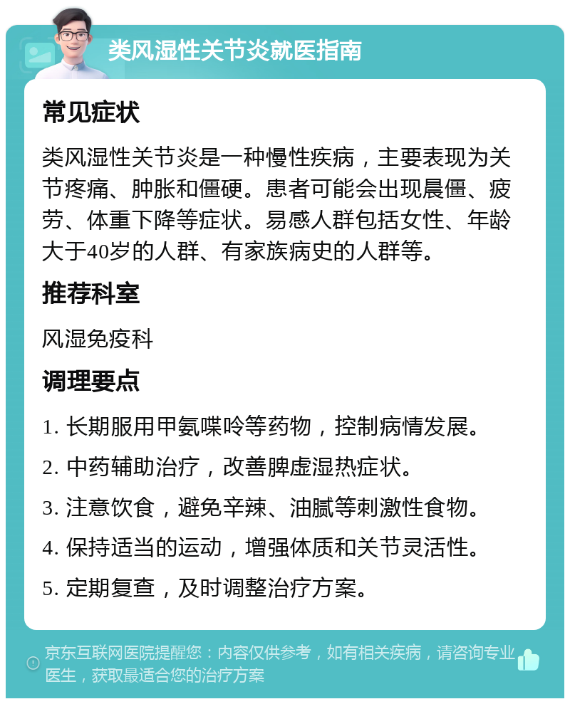 类风湿性关节炎就医指南 常见症状 类风湿性关节炎是一种慢性疾病，主要表现为关节疼痛、肿胀和僵硬。患者可能会出现晨僵、疲劳、体重下降等症状。易感人群包括女性、年龄大于40岁的人群、有家族病史的人群等。 推荐科室 风湿免疫科 调理要点 1. 长期服用甲氨喋呤等药物，控制病情发展。 2. 中药辅助治疗，改善脾虚湿热症状。 3. 注意饮食，避免辛辣、油腻等刺激性食物。 4. 保持适当的运动，增强体质和关节灵活性。 5. 定期复查，及时调整治疗方案。