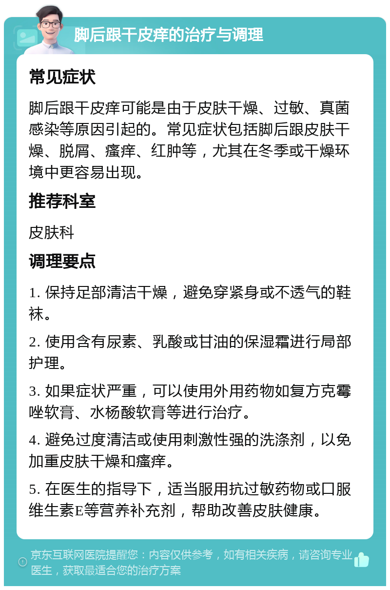 脚后跟干皮痒的治疗与调理 常见症状 脚后跟干皮痒可能是由于皮肤干燥、过敏、真菌感染等原因引起的。常见症状包括脚后跟皮肤干燥、脱屑、瘙痒、红肿等，尤其在冬季或干燥环境中更容易出现。 推荐科室 皮肤科 调理要点 1. 保持足部清洁干燥，避免穿紧身或不透气的鞋袜。 2. 使用含有尿素、乳酸或甘油的保湿霜进行局部护理。 3. 如果症状严重，可以使用外用药物如复方克霉唑软膏、水杨酸软膏等进行治疗。 4. 避免过度清洁或使用刺激性强的洗涤剂，以免加重皮肤干燥和瘙痒。 5. 在医生的指导下，适当服用抗过敏药物或口服维生素E等营养补充剂，帮助改善皮肤健康。