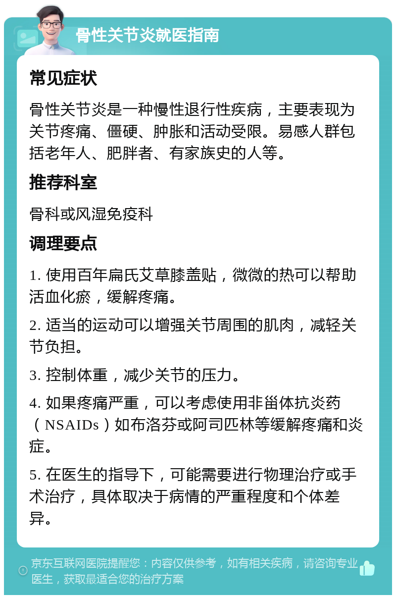 骨性关节炎就医指南 常见症状 骨性关节炎是一种慢性退行性疾病，主要表现为关节疼痛、僵硬、肿胀和活动受限。易感人群包括老年人、肥胖者、有家族史的人等。 推荐科室 骨科或风湿免疫科 调理要点 1. 使用百年扁氏艾草膝盖贴，微微的热可以帮助活血化瘀，缓解疼痛。 2. 适当的运动可以增强关节周围的肌肉，减轻关节负担。 3. 控制体重，减少关节的压力。 4. 如果疼痛严重，可以考虑使用非甾体抗炎药（NSAIDs）如布洛芬或阿司匹林等缓解疼痛和炎症。 5. 在医生的指导下，可能需要进行物理治疗或手术治疗，具体取决于病情的严重程度和个体差异。