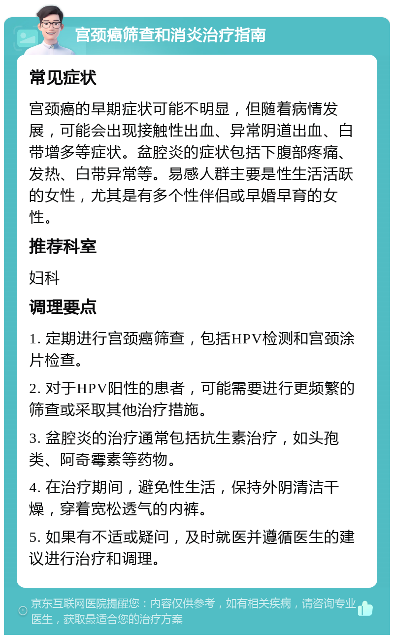 宫颈癌筛查和消炎治疗指南 常见症状 宫颈癌的早期症状可能不明显，但随着病情发展，可能会出现接触性出血、异常阴道出血、白带增多等症状。盆腔炎的症状包括下腹部疼痛、发热、白带异常等。易感人群主要是性生活活跃的女性，尤其是有多个性伴侣或早婚早育的女性。 推荐科室 妇科 调理要点 1. 定期进行宫颈癌筛查，包括HPV检测和宫颈涂片检查。 2. 对于HPV阳性的患者，可能需要进行更频繁的筛查或采取其他治疗措施。 3. 盆腔炎的治疗通常包括抗生素治疗，如头孢类、阿奇霉素等药物。 4. 在治疗期间，避免性生活，保持外阴清洁干燥，穿着宽松透气的内裤。 5. 如果有不适或疑问，及时就医并遵循医生的建议进行治疗和调理。