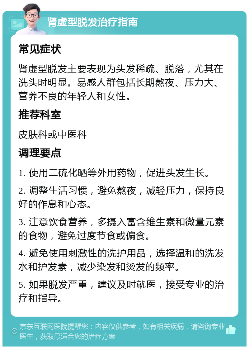 肾虚型脱发治疗指南 常见症状 肾虚型脱发主要表现为头发稀疏、脱落，尤其在洗头时明显。易感人群包括长期熬夜、压力大、营养不良的年轻人和女性。 推荐科室 皮肤科或中医科 调理要点 1. 使用二硫化晒等外用药物，促进头发生长。 2. 调整生活习惯，避免熬夜，减轻压力，保持良好的作息和心态。 3. 注意饮食营养，多摄入富含维生素和微量元素的食物，避免过度节食或偏食。 4. 避免使用刺激性的洗护用品，选择温和的洗发水和护发素，减少染发和烫发的频率。 5. 如果脱发严重，建议及时就医，接受专业的治疗和指导。