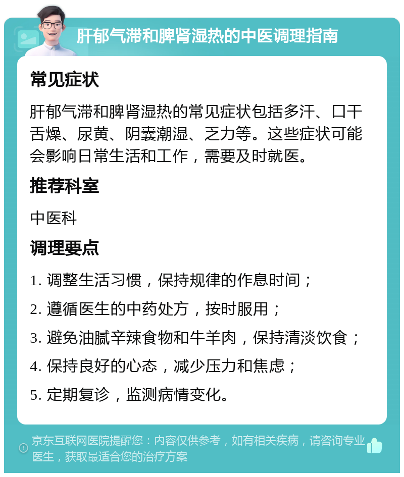 肝郁气滞和脾肾湿热的中医调理指南 常见症状 肝郁气滞和脾肾湿热的常见症状包括多汗、口干舌燥、尿黄、阴囊潮湿、乏力等。这些症状可能会影响日常生活和工作，需要及时就医。 推荐科室 中医科 调理要点 1. 调整生活习惯，保持规律的作息时间； 2. 遵循医生的中药处方，按时服用； 3. 避免油腻辛辣食物和牛羊肉，保持清淡饮食； 4. 保持良好的心态，减少压力和焦虑； 5. 定期复诊，监测病情变化。