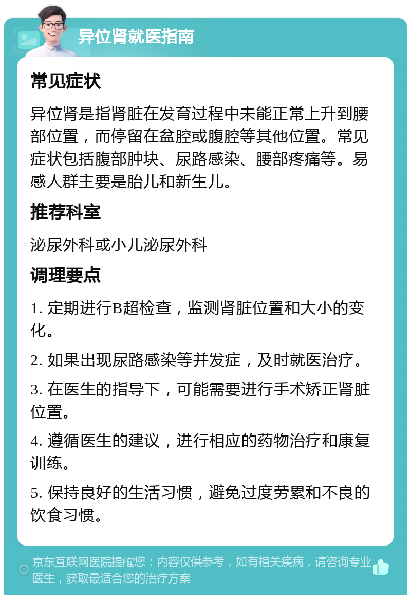 异位肾就医指南 常见症状 异位肾是指肾脏在发育过程中未能正常上升到腰部位置，而停留在盆腔或腹腔等其他位置。常见症状包括腹部肿块、尿路感染、腰部疼痛等。易感人群主要是胎儿和新生儿。 推荐科室 泌尿外科或小儿泌尿外科 调理要点 1. 定期进行B超检查，监测肾脏位置和大小的变化。 2. 如果出现尿路感染等并发症，及时就医治疗。 3. 在医生的指导下，可能需要进行手术矫正肾脏位置。 4. 遵循医生的建议，进行相应的药物治疗和康复训练。 5. 保持良好的生活习惯，避免过度劳累和不良的饮食习惯。