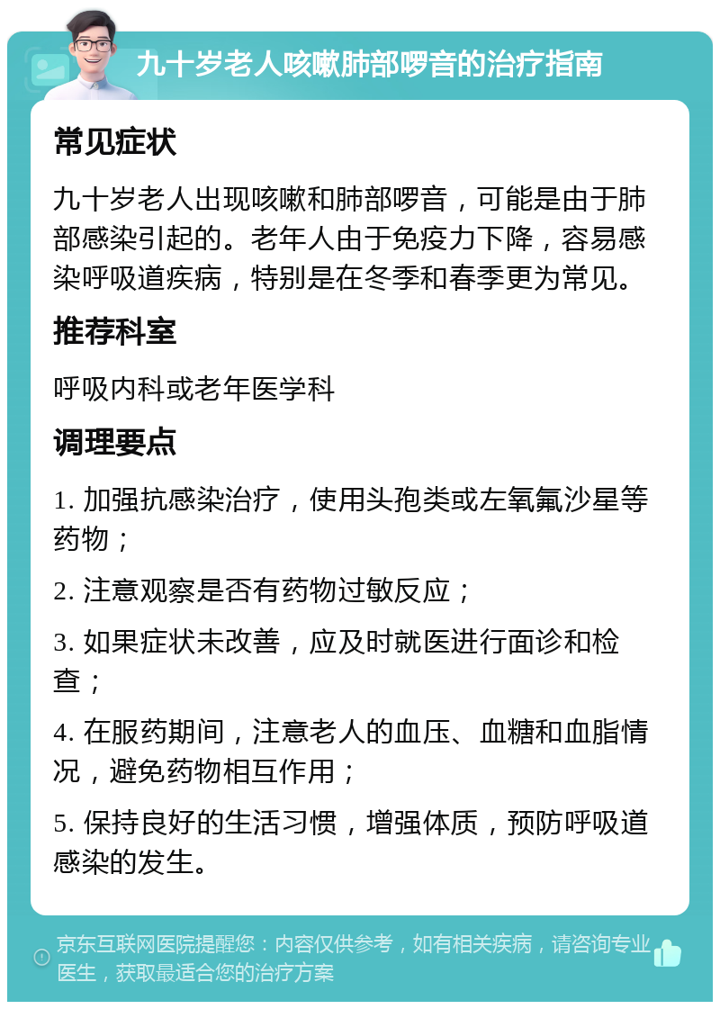 九十岁老人咳嗽肺部啰音的治疗指南 常见症状 九十岁老人出现咳嗽和肺部啰音，可能是由于肺部感染引起的。老年人由于免疫力下降，容易感染呼吸道疾病，特别是在冬季和春季更为常见。 推荐科室 呼吸内科或老年医学科 调理要点 1. 加强抗感染治疗，使用头孢类或左氧氟沙星等药物； 2. 注意观察是否有药物过敏反应； 3. 如果症状未改善，应及时就医进行面诊和检查； 4. 在服药期间，注意老人的血压、血糖和血脂情况，避免药物相互作用； 5. 保持良好的生活习惯，增强体质，预防呼吸道感染的发生。