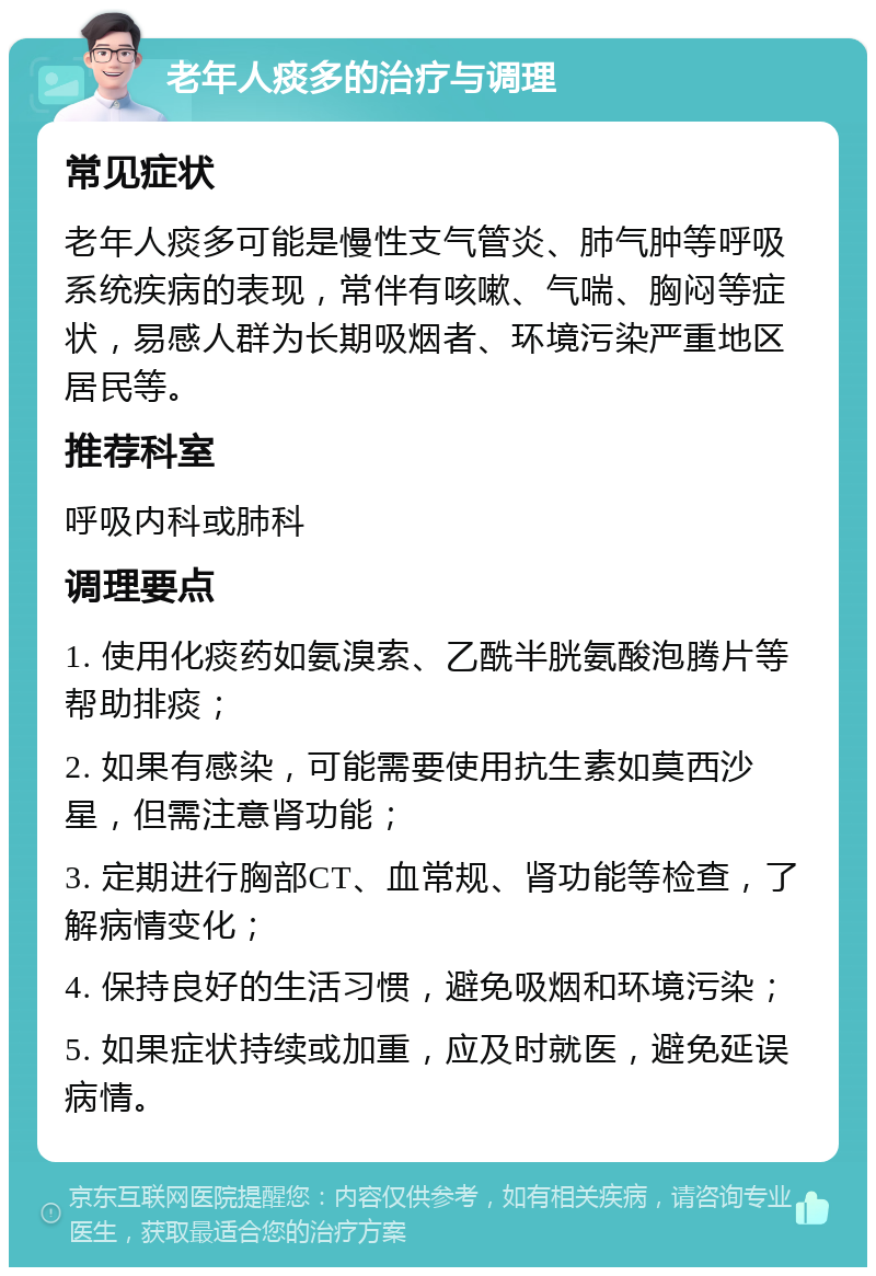 老年人痰多的治疗与调理 常见症状 老年人痰多可能是慢性支气管炎、肺气肿等呼吸系统疾病的表现，常伴有咳嗽、气喘、胸闷等症状，易感人群为长期吸烟者、环境污染严重地区居民等。 推荐科室 呼吸内科或肺科 调理要点 1. 使用化痰药如氨溴索、乙酰半胱氨酸泡腾片等帮助排痰； 2. 如果有感染，可能需要使用抗生素如莫西沙星，但需注意肾功能； 3. 定期进行胸部CT、血常规、肾功能等检查，了解病情变化； 4. 保持良好的生活习惯，避免吸烟和环境污染； 5. 如果症状持续或加重，应及时就医，避免延误病情。