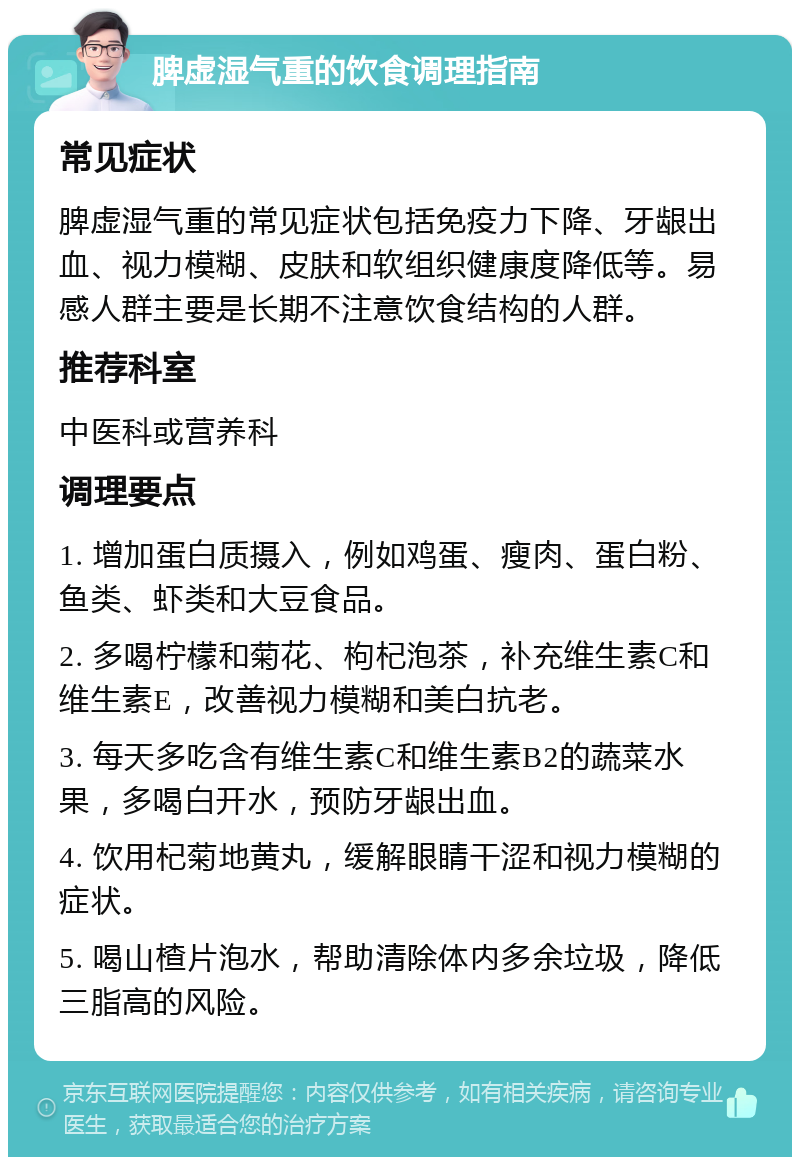 脾虚湿气重的饮食调理指南 常见症状 脾虚湿气重的常见症状包括免疫力下降、牙龈出血、视力模糊、皮肤和软组织健康度降低等。易感人群主要是长期不注意饮食结构的人群。 推荐科室 中医科或营养科 调理要点 1. 增加蛋白质摄入，例如鸡蛋、瘦肉、蛋白粉、鱼类、虾类和大豆食品。 2. 多喝柠檬和菊花、枸杞泡茶，补充维生素C和维生素E，改善视力模糊和美白抗老。 3. 每天多吃含有维生素C和维生素B2的蔬菜水果，多喝白开水，预防牙龈出血。 4. 饮用杞菊地黄丸，缓解眼睛干涩和视力模糊的症状。 5. 喝山楂片泡水，帮助清除体内多余垃圾，降低三脂高的风险。