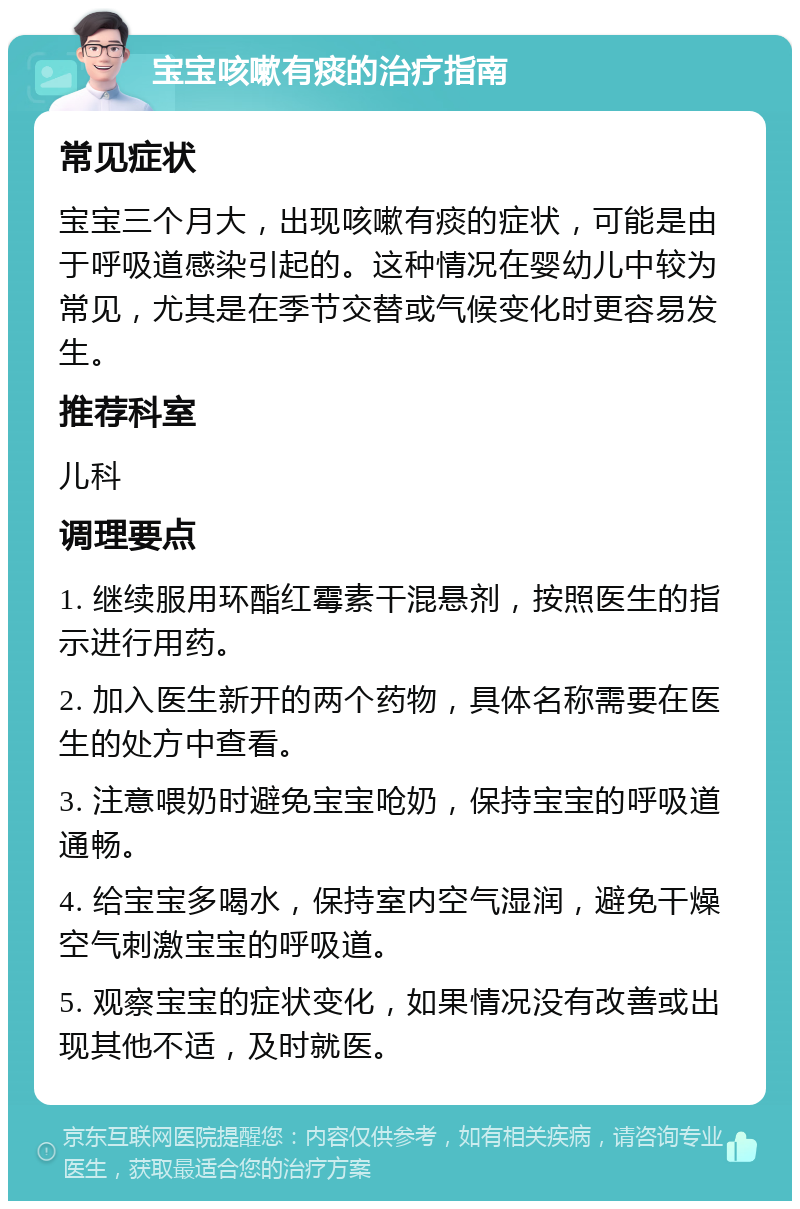 宝宝咳嗽有痰的治疗指南 常见症状 宝宝三个月大，出现咳嗽有痰的症状，可能是由于呼吸道感染引起的。这种情况在婴幼儿中较为常见，尤其是在季节交替或气候变化时更容易发生。 推荐科室 儿科 调理要点 1. 继续服用环酯红霉素干混悬剂，按照医生的指示进行用药。 2. 加入医生新开的两个药物，具体名称需要在医生的处方中查看。 3. 注意喂奶时避免宝宝呛奶，保持宝宝的呼吸道通畅。 4. 给宝宝多喝水，保持室内空气湿润，避免干燥空气刺激宝宝的呼吸道。 5. 观察宝宝的症状变化，如果情况没有改善或出现其他不适，及时就医。