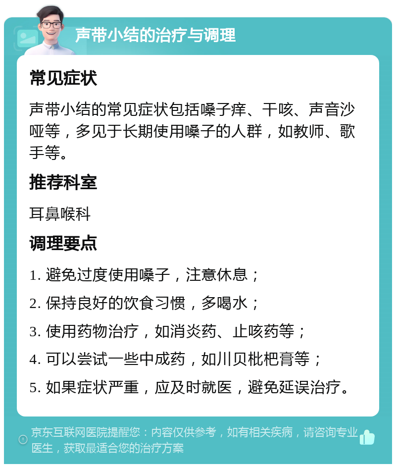 声带小结的治疗与调理 常见症状 声带小结的常见症状包括嗓子痒、干咳、声音沙哑等，多见于长期使用嗓子的人群，如教师、歌手等。 推荐科室 耳鼻喉科 调理要点 1. 避免过度使用嗓子，注意休息； 2. 保持良好的饮食习惯，多喝水； 3. 使用药物治疗，如消炎药、止咳药等； 4. 可以尝试一些中成药，如川贝枇杷膏等； 5. 如果症状严重，应及时就医，避免延误治疗。