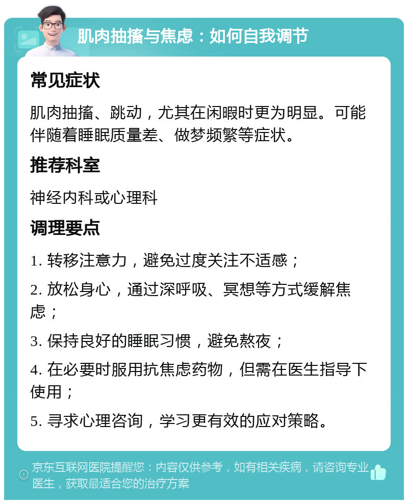 肌肉抽搐与焦虑：如何自我调节 常见症状 肌肉抽搐、跳动，尤其在闲暇时更为明显。可能伴随着睡眠质量差、做梦频繁等症状。 推荐科室 神经内科或心理科 调理要点 1. 转移注意力，避免过度关注不适感； 2. 放松身心，通过深呼吸、冥想等方式缓解焦虑； 3. 保持良好的睡眠习惯，避免熬夜； 4. 在必要时服用抗焦虑药物，但需在医生指导下使用； 5. 寻求心理咨询，学习更有效的应对策略。