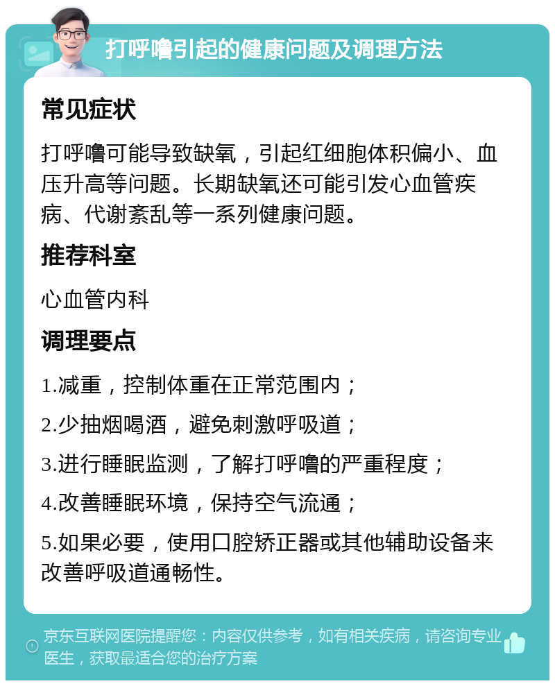 打呼噜引起的健康问题及调理方法 常见症状 打呼噜可能导致缺氧，引起红细胞体积偏小、血压升高等问题。长期缺氧还可能引发心血管疾病、代谢紊乱等一系列健康问题。 推荐科室 心血管内科 调理要点 1.减重，控制体重在正常范围内； 2.少抽烟喝酒，避免刺激呼吸道； 3.进行睡眠监测，了解打呼噜的严重程度； 4.改善睡眠环境，保持空气流通； 5.如果必要，使用口腔矫正器或其他辅助设备来改善呼吸道通畅性。