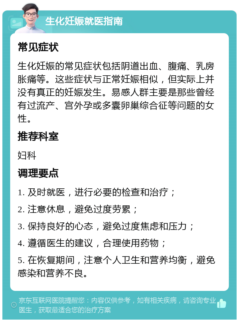 生化妊娠就医指南 常见症状 生化妊娠的常见症状包括阴道出血、腹痛、乳房胀痛等。这些症状与正常妊娠相似，但实际上并没有真正的妊娠发生。易感人群主要是那些曾经有过流产、宫外孕或多囊卵巢综合征等问题的女性。 推荐科室 妇科 调理要点 1. 及时就医，进行必要的检查和治疗； 2. 注意休息，避免过度劳累； 3. 保持良好的心态，避免过度焦虑和压力； 4. 遵循医生的建议，合理使用药物； 5. 在恢复期间，注意个人卫生和营养均衡，避免感染和营养不良。