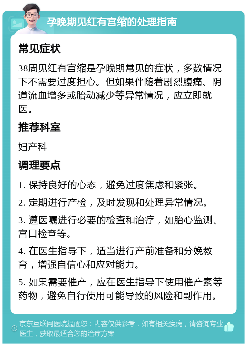 孕晚期见红有宫缩的处理指南 常见症状 38周见红有宫缩是孕晚期常见的症状，多数情况下不需要过度担心。但如果伴随着剧烈腹痛、阴道流血增多或胎动减少等异常情况，应立即就医。 推荐科室 妇产科 调理要点 1. 保持良好的心态，避免过度焦虑和紧张。 2. 定期进行产检，及时发现和处理异常情况。 3. 遵医嘱进行必要的检查和治疗，如胎心监测、宫口检查等。 4. 在医生指导下，适当进行产前准备和分娩教育，增强自信心和应对能力。 5. 如果需要催产，应在医生指导下使用催产素等药物，避免自行使用可能导致的风险和副作用。