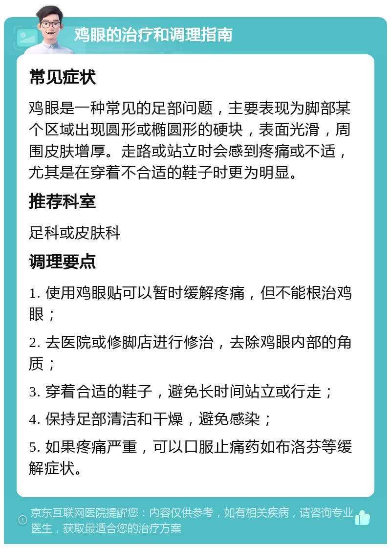 鸡眼的治疗和调理指南 常见症状 鸡眼是一种常见的足部问题，主要表现为脚部某个区域出现圆形或椭圆形的硬块，表面光滑，周围皮肤增厚。走路或站立时会感到疼痛或不适，尤其是在穿着不合适的鞋子时更为明显。 推荐科室 足科或皮肤科 调理要点 1. 使用鸡眼贴可以暂时缓解疼痛，但不能根治鸡眼； 2. 去医院或修脚店进行修治，去除鸡眼内部的角质； 3. 穿着合适的鞋子，避免长时间站立或行走； 4. 保持足部清洁和干燥，避免感染； 5. 如果疼痛严重，可以口服止痛药如布洛芬等缓解症状。