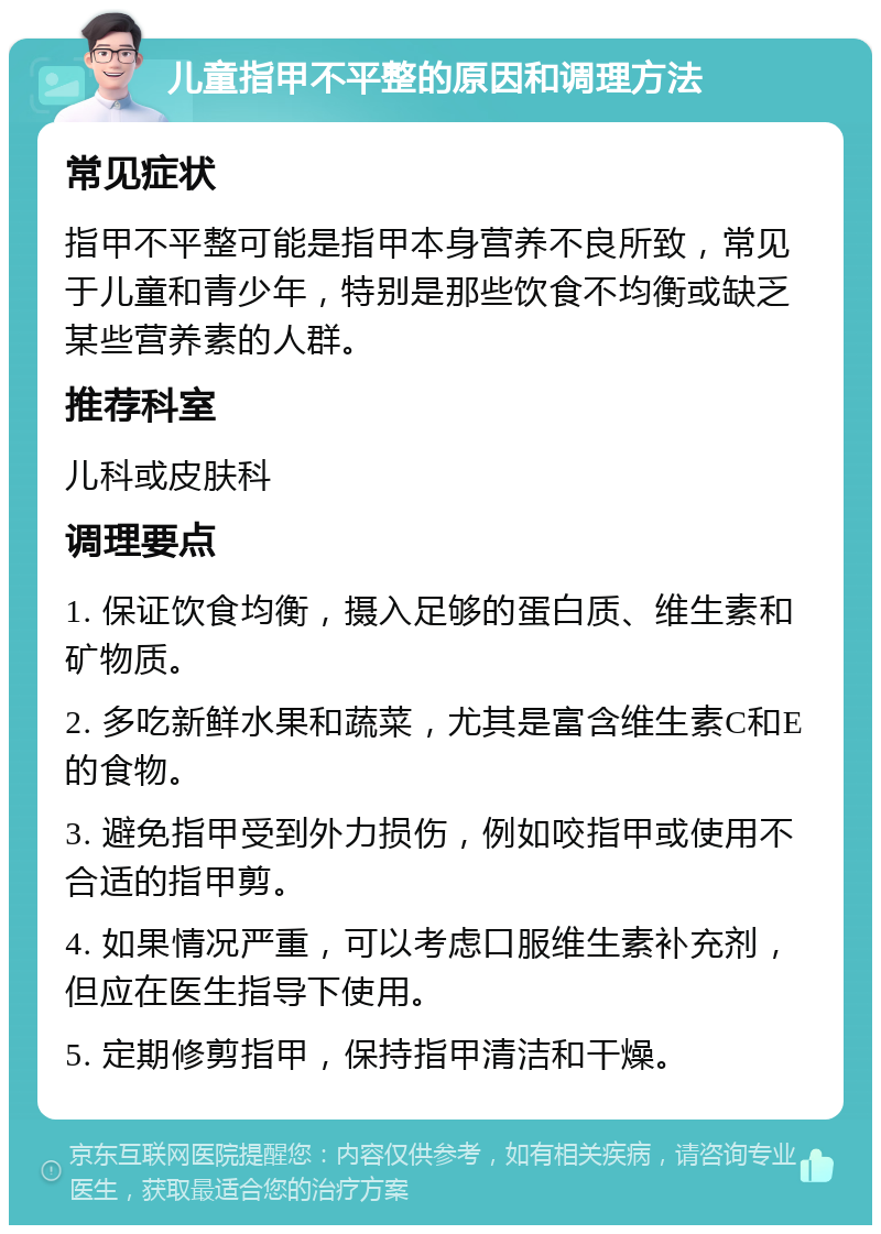 儿童指甲不平整的原因和调理方法 常见症状 指甲不平整可能是指甲本身营养不良所致，常见于儿童和青少年，特别是那些饮食不均衡或缺乏某些营养素的人群。 推荐科室 儿科或皮肤科 调理要点 1. 保证饮食均衡，摄入足够的蛋白质、维生素和矿物质。 2. 多吃新鲜水果和蔬菜，尤其是富含维生素C和E的食物。 3. 避免指甲受到外力损伤，例如咬指甲或使用不合适的指甲剪。 4. 如果情况严重，可以考虑口服维生素补充剂，但应在医生指导下使用。 5. 定期修剪指甲，保持指甲清洁和干燥。