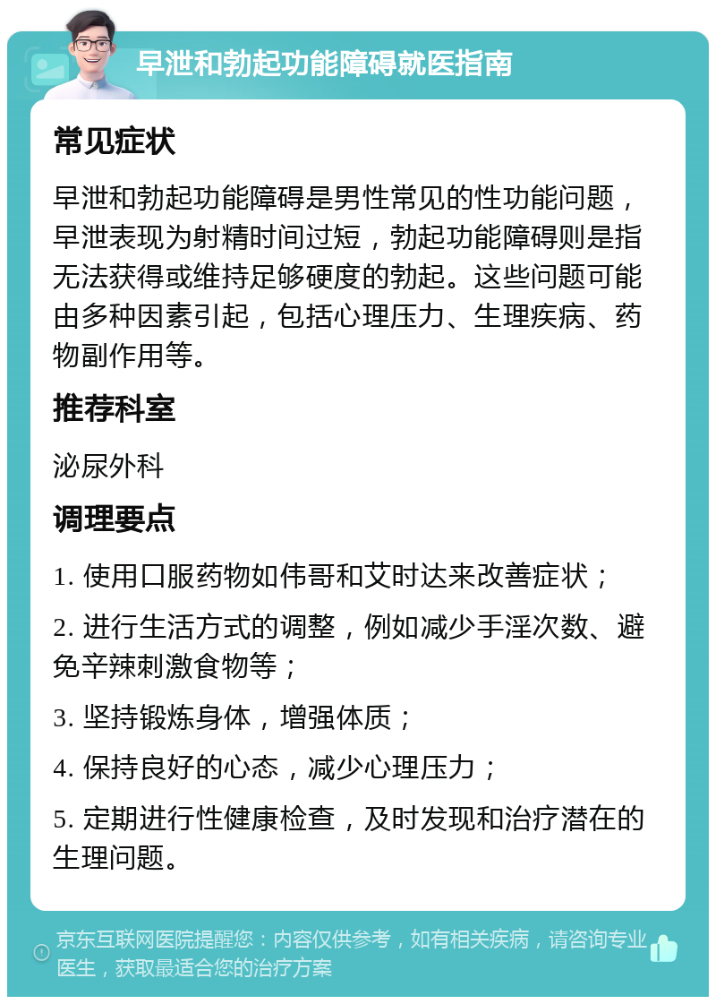 早泄和勃起功能障碍就医指南 常见症状 早泄和勃起功能障碍是男性常见的性功能问题，早泄表现为射精时间过短，勃起功能障碍则是指无法获得或维持足够硬度的勃起。这些问题可能由多种因素引起，包括心理压力、生理疾病、药物副作用等。 推荐科室 泌尿外科 调理要点 1. 使用口服药物如伟哥和艾时达来改善症状； 2. 进行生活方式的调整，例如减少手淫次数、避免辛辣刺激食物等； 3. 坚持锻炼身体，增强体质； 4. 保持良好的心态，减少心理压力； 5. 定期进行性健康检查，及时发现和治疗潜在的生理问题。