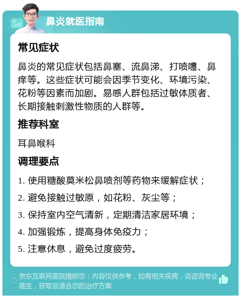 鼻炎就医指南 常见症状 鼻炎的常见症状包括鼻塞、流鼻涕、打喷嚏、鼻痒等。这些症状可能会因季节变化、环境污染、花粉等因素而加剧。易感人群包括过敏体质者、长期接触刺激性物质的人群等。 推荐科室 耳鼻喉科 调理要点 1. 使用糖酸莫米松鼻喷剂等药物来缓解症状； 2. 避免接触过敏原，如花粉、灰尘等； 3. 保持室内空气清新，定期清洁家居环境； 4. 加强锻炼，提高身体免疫力； 5. 注意休息，避免过度疲劳。