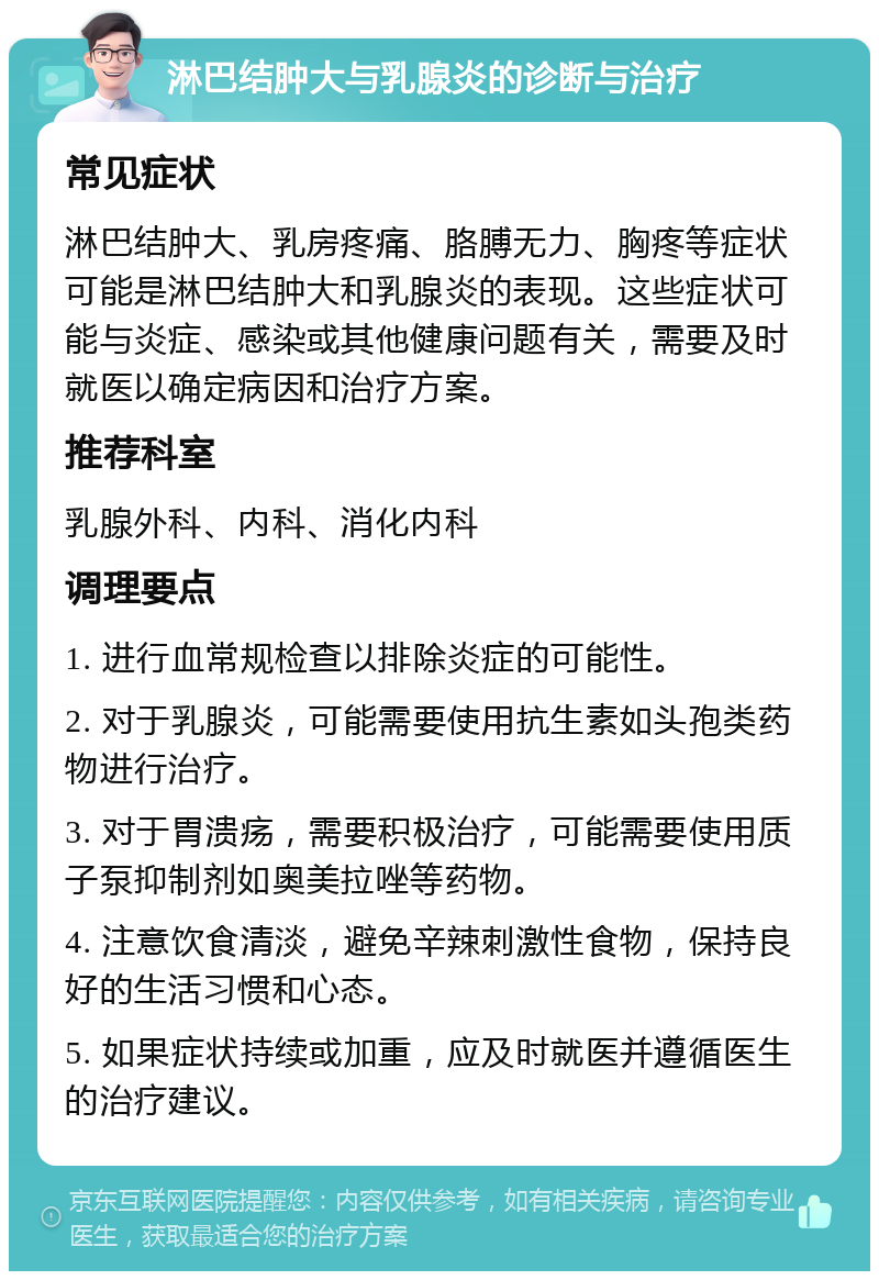 淋巴结肿大与乳腺炎的诊断与治疗 常见症状 淋巴结肿大、乳房疼痛、胳膊无力、胸疼等症状可能是淋巴结肿大和乳腺炎的表现。这些症状可能与炎症、感染或其他健康问题有关，需要及时就医以确定病因和治疗方案。 推荐科室 乳腺外科、内科、消化内科 调理要点 1. 进行血常规检查以排除炎症的可能性。 2. 对于乳腺炎，可能需要使用抗生素如头孢类药物进行治疗。 3. 对于胃溃疡，需要积极治疗，可能需要使用质子泵抑制剂如奥美拉唑等药物。 4. 注意饮食清淡，避免辛辣刺激性食物，保持良好的生活习惯和心态。 5. 如果症状持续或加重，应及时就医并遵循医生的治疗建议。