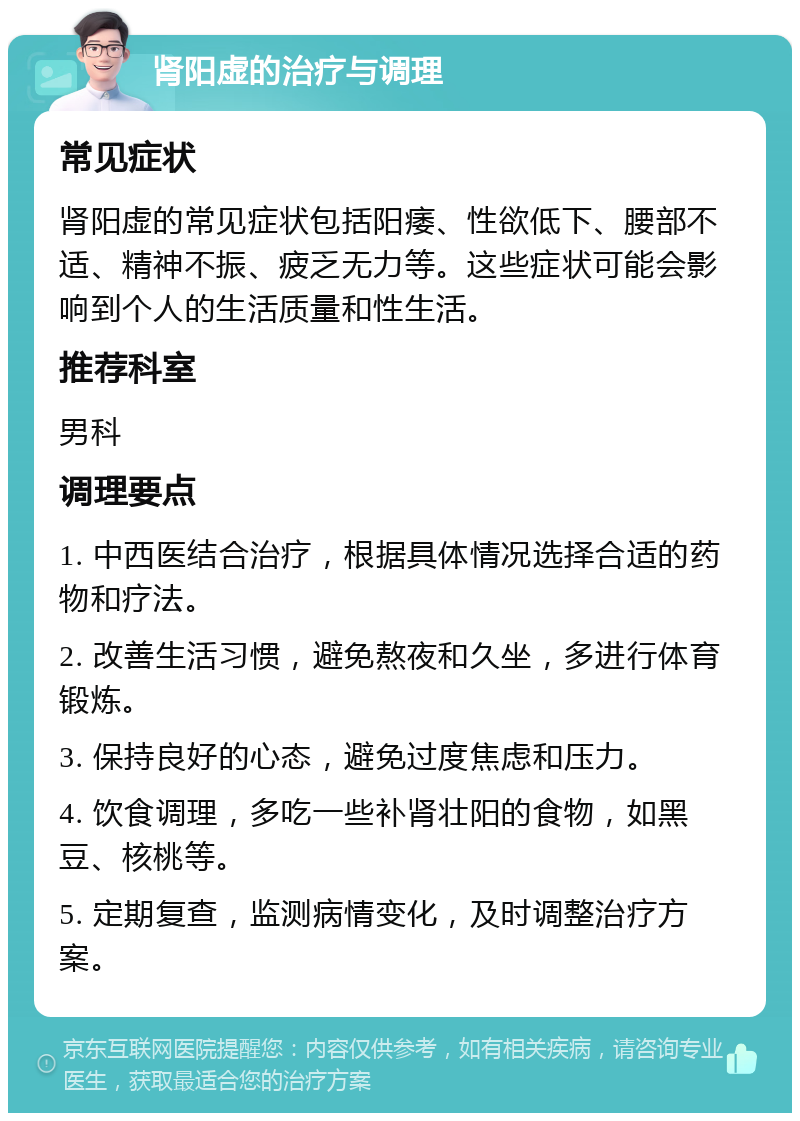 肾阳虚的治疗与调理 常见症状 肾阳虚的常见症状包括阳痿、性欲低下、腰部不适、精神不振、疲乏无力等。这些症状可能会影响到个人的生活质量和性生活。 推荐科室 男科 调理要点 1. 中西医结合治疗，根据具体情况选择合适的药物和疗法。 2. 改善生活习惯，避免熬夜和久坐，多进行体育锻炼。 3. 保持良好的心态，避免过度焦虑和压力。 4. 饮食调理，多吃一些补肾壮阳的食物，如黑豆、核桃等。 5. 定期复查，监测病情变化，及时调整治疗方案。