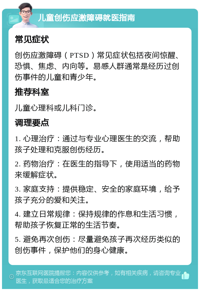 儿童创伤应激障碍就医指南 常见症状 创伤应激障碍（PTSD）常见症状包括夜间惊醒、恐惧、焦虑、内向等。易感人群通常是经历过创伤事件的儿童和青少年。 推荐科室 儿童心理科或儿科门诊。 调理要点 1. 心理治疗：通过与专业心理医生的交流，帮助孩子处理和克服创伤经历。 2. 药物治疗：在医生的指导下，使用适当的药物来缓解症状。 3. 家庭支持：提供稳定、安全的家庭环境，给予孩子充分的爱和关注。 4. 建立日常规律：保持规律的作息和生活习惯，帮助孩子恢复正常的生活节奏。 5. 避免再次创伤：尽量避免孩子再次经历类似的创伤事件，保护他们的身心健康。