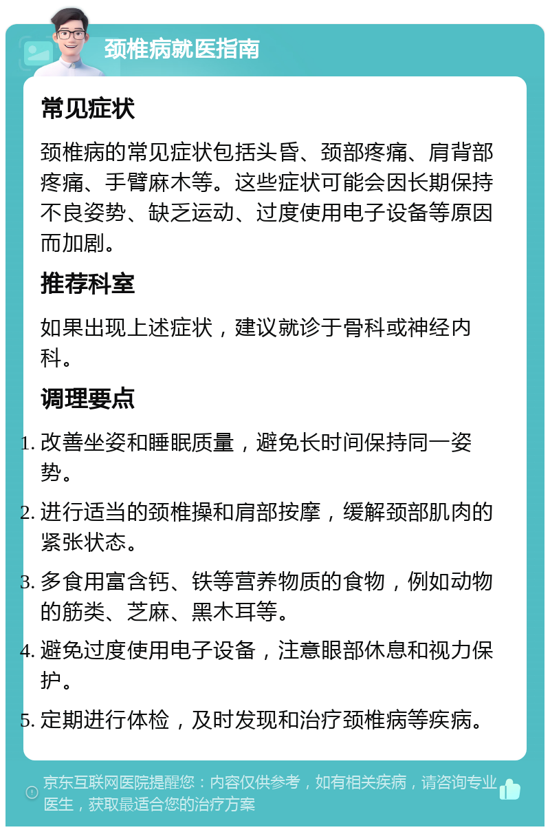 颈椎病就医指南 常见症状 颈椎病的常见症状包括头昏、颈部疼痛、肩背部疼痛、手臂麻木等。这些症状可能会因长期保持不良姿势、缺乏运动、过度使用电子设备等原因而加剧。 推荐科室 如果出现上述症状，建议就诊于骨科或神经内科。 调理要点 改善坐姿和睡眠质量，避免长时间保持同一姿势。 进行适当的颈椎操和肩部按摩，缓解颈部肌肉的紧张状态。 多食用富含钙、铁等营养物质的食物，例如动物的筋类、芝麻、黑木耳等。 避免过度使用电子设备，注意眼部休息和视力保护。 定期进行体检，及时发现和治疗颈椎病等疾病。