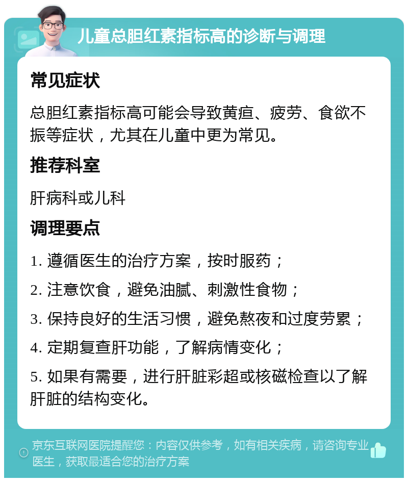 儿童总胆红素指标高的诊断与调理 常见症状 总胆红素指标高可能会导致黄疸、疲劳、食欲不振等症状，尤其在儿童中更为常见。 推荐科室 肝病科或儿科 调理要点 1. 遵循医生的治疗方案，按时服药； 2. 注意饮食，避免油腻、刺激性食物； 3. 保持良好的生活习惯，避免熬夜和过度劳累； 4. 定期复查肝功能，了解病情变化； 5. 如果有需要，进行肝脏彩超或核磁检查以了解肝脏的结构变化。