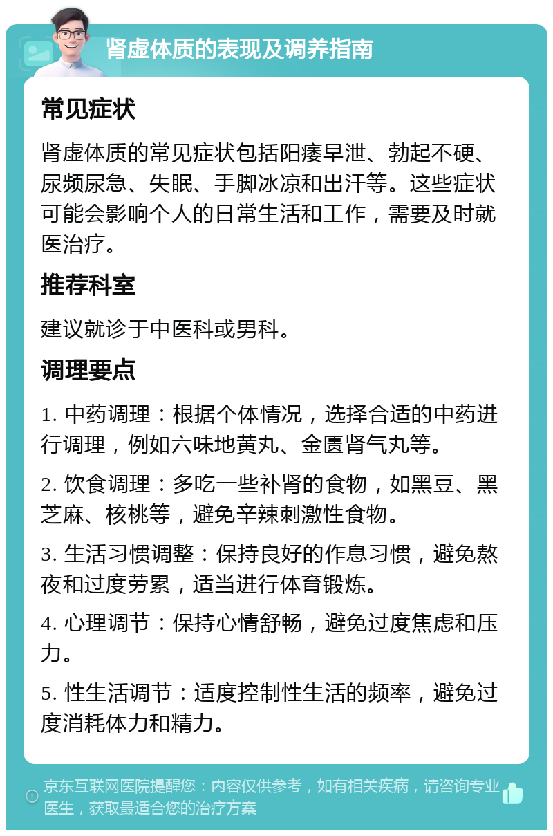 肾虚体质的表现及调养指南 常见症状 肾虚体质的常见症状包括阳痿早泄、勃起不硬、尿频尿急、失眠、手脚冰凉和出汗等。这些症状可能会影响个人的日常生活和工作，需要及时就医治疗。 推荐科室 建议就诊于中医科或男科。 调理要点 1. 中药调理：根据个体情况，选择合适的中药进行调理，例如六味地黄丸、金匮肾气丸等。 2. 饮食调理：多吃一些补肾的食物，如黑豆、黑芝麻、核桃等，避免辛辣刺激性食物。 3. 生活习惯调整：保持良好的作息习惯，避免熬夜和过度劳累，适当进行体育锻炼。 4. 心理调节：保持心情舒畅，避免过度焦虑和压力。 5. 性生活调节：适度控制性生活的频率，避免过度消耗体力和精力。