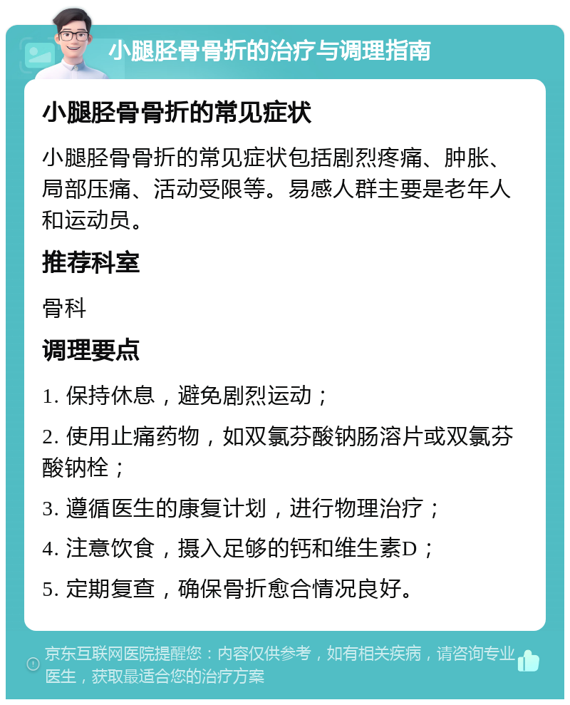 小腿胫骨骨折的治疗与调理指南 小腿胫骨骨折的常见症状 小腿胫骨骨折的常见症状包括剧烈疼痛、肿胀、局部压痛、活动受限等。易感人群主要是老年人和运动员。 推荐科室 骨科 调理要点 1. 保持休息，避免剧烈运动； 2. 使用止痛药物，如双氯芬酸钠肠溶片或双氯芬酸钠栓； 3. 遵循医生的康复计划，进行物理治疗； 4. 注意饮食，摄入足够的钙和维生素D； 5. 定期复查，确保骨折愈合情况良好。