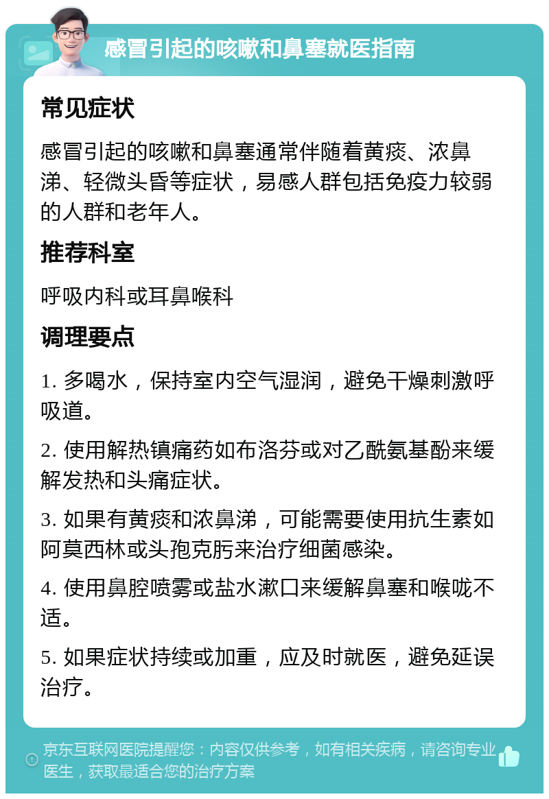 感冒引起的咳嗽和鼻塞就医指南 常见症状 感冒引起的咳嗽和鼻塞通常伴随着黄痰、浓鼻涕、轻微头昏等症状，易感人群包括免疫力较弱的人群和老年人。 推荐科室 呼吸内科或耳鼻喉科 调理要点 1. 多喝水，保持室内空气湿润，避免干燥刺激呼吸道。 2. 使用解热镇痛药如布洛芬或对乙酰氨基酚来缓解发热和头痛症状。 3. 如果有黄痰和浓鼻涕，可能需要使用抗生素如阿莫西林或头孢克肟来治疗细菌感染。 4. 使用鼻腔喷雾或盐水漱口来缓解鼻塞和喉咙不适。 5. 如果症状持续或加重，应及时就医，避免延误治疗。