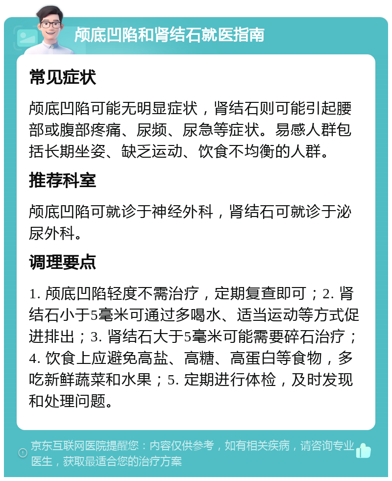 颅底凹陷和肾结石就医指南 常见症状 颅底凹陷可能无明显症状，肾结石则可能引起腰部或腹部疼痛、尿频、尿急等症状。易感人群包括长期坐姿、缺乏运动、饮食不均衡的人群。 推荐科室 颅底凹陷可就诊于神经外科，肾结石可就诊于泌尿外科。 调理要点 1. 颅底凹陷轻度不需治疗，定期复查即可；2. 肾结石小于5毫米可通过多喝水、适当运动等方式促进排出；3. 肾结石大于5毫米可能需要碎石治疗；4. 饮食上应避免高盐、高糖、高蛋白等食物，多吃新鲜蔬菜和水果；5. 定期进行体检，及时发现和处理问题。