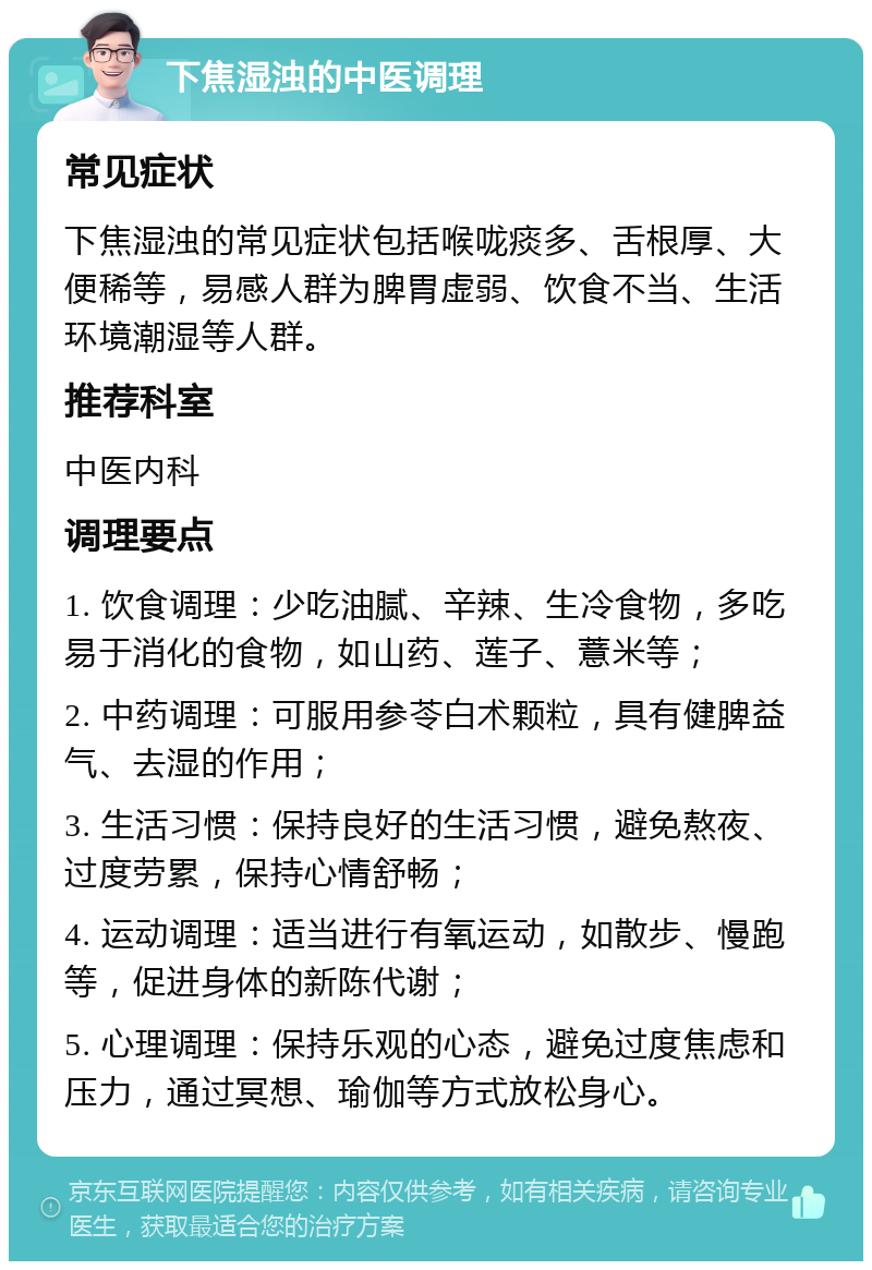 下焦湿浊的中医调理 常见症状 下焦湿浊的常见症状包括喉咙痰多、舌根厚、大便稀等，易感人群为脾胃虚弱、饮食不当、生活环境潮湿等人群。 推荐科室 中医内科 调理要点 1. 饮食调理：少吃油腻、辛辣、生冷食物，多吃易于消化的食物，如山药、莲子、薏米等； 2. 中药调理：可服用参苓白术颗粒，具有健脾益气、去湿的作用； 3. 生活习惯：保持良好的生活习惯，避免熬夜、过度劳累，保持心情舒畅； 4. 运动调理：适当进行有氧运动，如散步、慢跑等，促进身体的新陈代谢； 5. 心理调理：保持乐观的心态，避免过度焦虑和压力，通过冥想、瑜伽等方式放松身心。