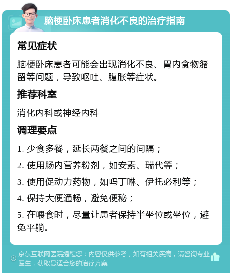 脑梗卧床患者消化不良的治疗指南 常见症状 脑梗卧床患者可能会出现消化不良、胃内食物潴留等问题，导致呕吐、腹胀等症状。 推荐科室 消化内科或神经内科 调理要点 1. 少食多餐，延长两餐之间的间隔； 2. 使用肠内营养粉剂，如安素、瑞代等； 3. 使用促动力药物，如吗丁啉、伊托必利等； 4. 保持大便通畅，避免便秘； 5. 在喂食时，尽量让患者保持半坐位或坐位，避免平躺。