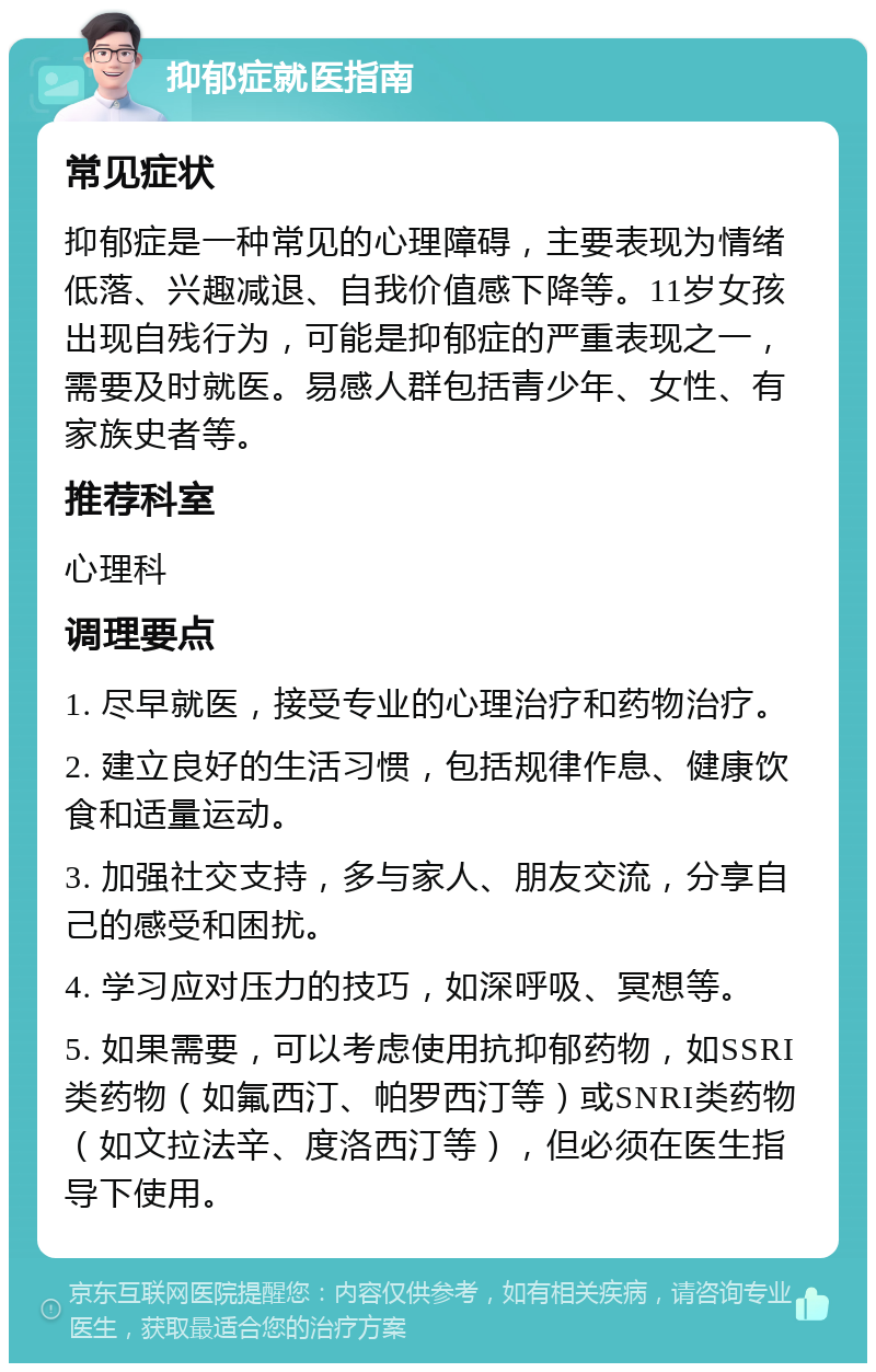 抑郁症就医指南 常见症状 抑郁症是一种常见的心理障碍，主要表现为情绪低落、兴趣减退、自我价值感下降等。11岁女孩出现自残行为，可能是抑郁症的严重表现之一，需要及时就医。易感人群包括青少年、女性、有家族史者等。 推荐科室 心理科 调理要点 1. 尽早就医，接受专业的心理治疗和药物治疗。 2. 建立良好的生活习惯，包括规律作息、健康饮食和适量运动。 3. 加强社交支持，多与家人、朋友交流，分享自己的感受和困扰。 4. 学习应对压力的技巧，如深呼吸、冥想等。 5. 如果需要，可以考虑使用抗抑郁药物，如SSRI类药物（如氟西汀、帕罗西汀等）或SNRI类药物（如文拉法辛、度洛西汀等），但必须在医生指导下使用。