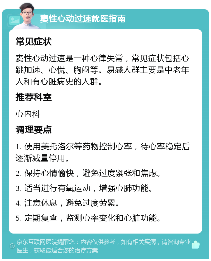 窦性心动过速就医指南 常见症状 窦性心动过速是一种心律失常，常见症状包括心跳加速、心慌、胸闷等。易感人群主要是中老年人和有心脏病史的人群。 推荐科室 心内科 调理要点 1. 使用美托洛尔等药物控制心率，待心率稳定后逐渐减量停用。 2. 保持心情愉快，避免过度紧张和焦虑。 3. 适当进行有氧运动，增强心肺功能。 4. 注意休息，避免过度劳累。 5. 定期复查，监测心率变化和心脏功能。