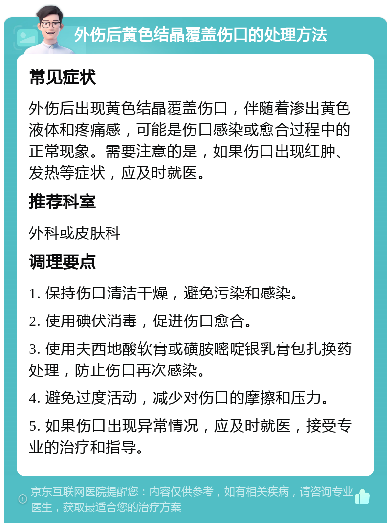 外伤后黄色结晶覆盖伤口的处理方法 常见症状 外伤后出现黄色结晶覆盖伤口，伴随着渗出黄色液体和疼痛感，可能是伤口感染或愈合过程中的正常现象。需要注意的是，如果伤口出现红肿、发热等症状，应及时就医。 推荐科室 外科或皮肤科 调理要点 1. 保持伤口清洁干燥，避免污染和感染。 2. 使用碘伏消毒，促进伤口愈合。 3. 使用夫西地酸软膏或磺胺嘧啶银乳膏包扎换药处理，防止伤口再次感染。 4. 避免过度活动，减少对伤口的摩擦和压力。 5. 如果伤口出现异常情况，应及时就医，接受专业的治疗和指导。