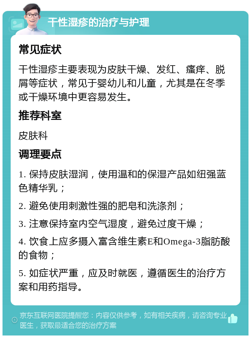 干性湿疹的治疗与护理 常见症状 干性湿疹主要表现为皮肤干燥、发红、瘙痒、脱屑等症状，常见于婴幼儿和儿童，尤其是在冬季或干燥环境中更容易发生。 推荐科室 皮肤科 调理要点 1. 保持皮肤湿润，使用温和的保湿产品如纽强蓝色精华乳； 2. 避免使用刺激性强的肥皂和洗涤剂； 3. 注意保持室内空气湿度，避免过度干燥； 4. 饮食上应多摄入富含维生素E和Omega-3脂肪酸的食物； 5. 如症状严重，应及时就医，遵循医生的治疗方案和用药指导。