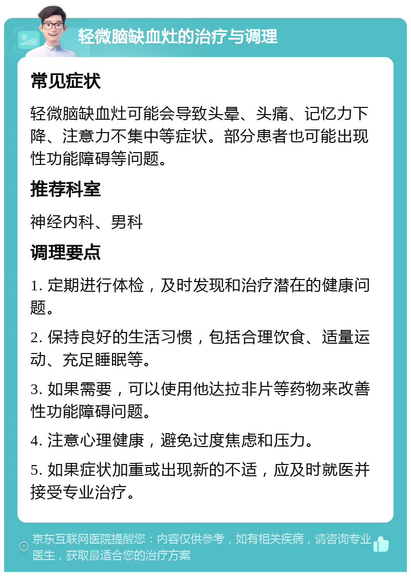 轻微脑缺血灶的治疗与调理 常见症状 轻微脑缺血灶可能会导致头晕、头痛、记忆力下降、注意力不集中等症状。部分患者也可能出现性功能障碍等问题。 推荐科室 神经内科、男科 调理要点 1. 定期进行体检，及时发现和治疗潜在的健康问题。 2. 保持良好的生活习惯，包括合理饮食、适量运动、充足睡眠等。 3. 如果需要，可以使用他达拉非片等药物来改善性功能障碍问题。 4. 注意心理健康，避免过度焦虑和压力。 5. 如果症状加重或出现新的不适，应及时就医并接受专业治疗。