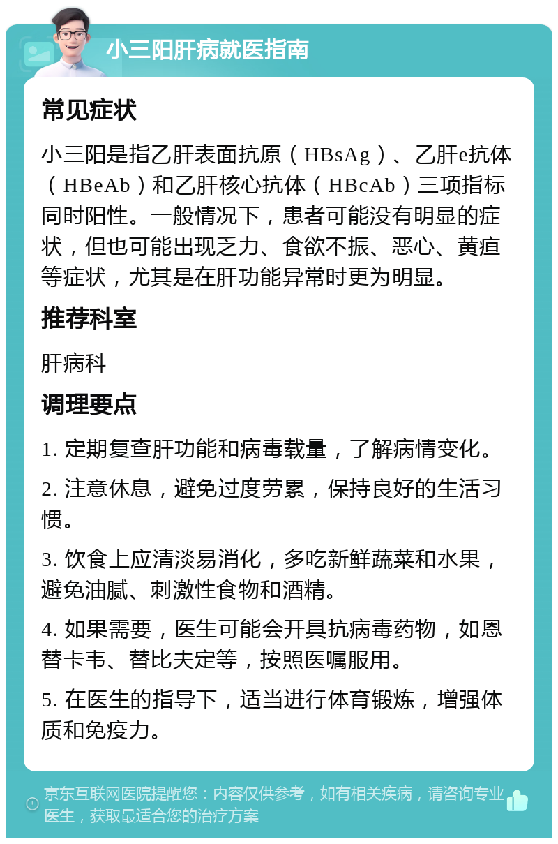 小三阳肝病就医指南 常见症状 小三阳是指乙肝表面抗原（HBsAg）、乙肝e抗体（HBeAb）和乙肝核心抗体（HBcAb）三项指标同时阳性。一般情况下，患者可能没有明显的症状，但也可能出现乏力、食欲不振、恶心、黄疸等症状，尤其是在肝功能异常时更为明显。 推荐科室 肝病科 调理要点 1. 定期复查肝功能和病毒载量，了解病情变化。 2. 注意休息，避免过度劳累，保持良好的生活习惯。 3. 饮食上应清淡易消化，多吃新鲜蔬菜和水果，避免油腻、刺激性食物和酒精。 4. 如果需要，医生可能会开具抗病毒药物，如恩替卡韦、替比夫定等，按照医嘱服用。 5. 在医生的指导下，适当进行体育锻炼，增强体质和免疫力。