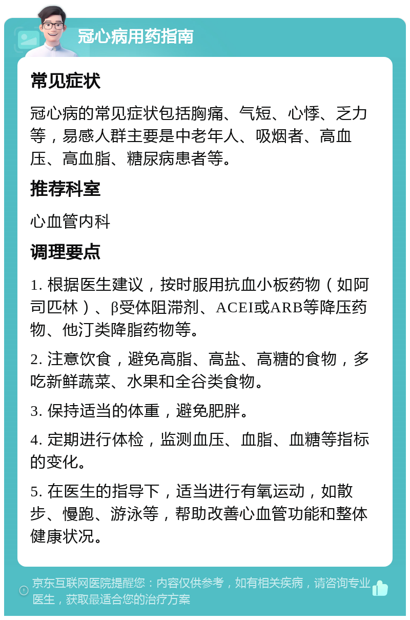 冠心病用药指南 常见症状 冠心病的常见症状包括胸痛、气短、心悸、乏力等，易感人群主要是中老年人、吸烟者、高血压、高血脂、糖尿病患者等。 推荐科室 心血管内科 调理要点 1. 根据医生建议，按时服用抗血小板药物（如阿司匹林）、β受体阻滞剂、ACEI或ARB等降压药物、他汀类降脂药物等。 2. 注意饮食，避免高脂、高盐、高糖的食物，多吃新鲜蔬菜、水果和全谷类食物。 3. 保持适当的体重，避免肥胖。 4. 定期进行体检，监测血压、血脂、血糖等指标的变化。 5. 在医生的指导下，适当进行有氧运动，如散步、慢跑、游泳等，帮助改善心血管功能和整体健康状况。