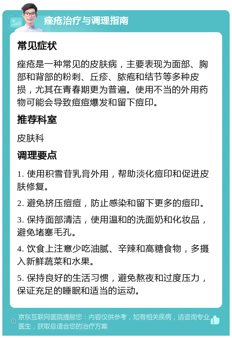 痤疮治疗与调理指南 常见症状 痤疮是一种常见的皮肤病，主要表现为面部、胸部和背部的粉刺、丘疹、脓疱和结节等多种皮损，尤其在青春期更为普遍。使用不当的外用药物可能会导致痘痘爆发和留下痘印。 推荐科室 皮肤科 调理要点 1. 使用积雪苷乳膏外用，帮助淡化痘印和促进皮肤修复。 2. 避免挤压痘痘，防止感染和留下更多的痘印。 3. 保持面部清洁，使用温和的洗面奶和化妆品，避免堵塞毛孔。 4. 饮食上注意少吃油腻、辛辣和高糖食物，多摄入新鲜蔬菜和水果。 5. 保持良好的生活习惯，避免熬夜和过度压力，保证充足的睡眠和适当的运动。