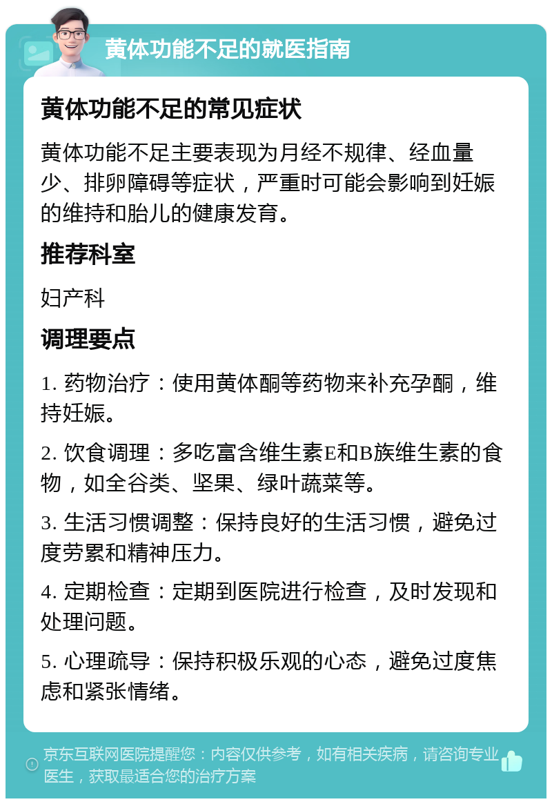 黄体功能不足的就医指南 黄体功能不足的常见症状 黄体功能不足主要表现为月经不规律、经血量少、排卵障碍等症状，严重时可能会影响到妊娠的维持和胎儿的健康发育。 推荐科室 妇产科 调理要点 1. 药物治疗：使用黄体酮等药物来补充孕酮，维持妊娠。 2. 饮食调理：多吃富含维生素E和B族维生素的食物，如全谷类、坚果、绿叶蔬菜等。 3. 生活习惯调整：保持良好的生活习惯，避免过度劳累和精神压力。 4. 定期检查：定期到医院进行检查，及时发现和处理问题。 5. 心理疏导：保持积极乐观的心态，避免过度焦虑和紧张情绪。