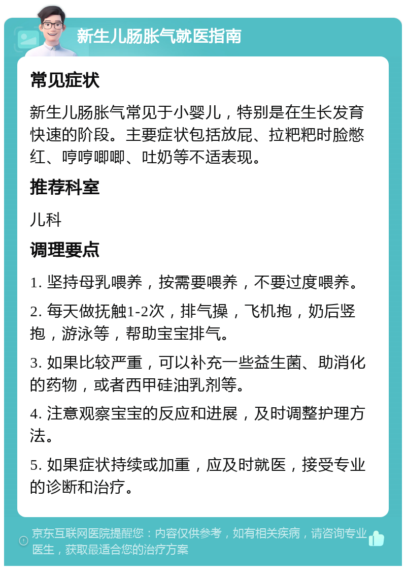 新生儿肠胀气就医指南 常见症状 新生儿肠胀气常见于小婴儿，特别是在生长发育快速的阶段。主要症状包括放屁、拉粑粑时脸憋红、哼哼唧唧、吐奶等不适表现。 推荐科室 儿科 调理要点 1. 坚持母乳喂养，按需要喂养，不要过度喂养。 2. 每天做抚触1-2次，排气操，飞机抱，奶后竖抱，游泳等，帮助宝宝排气。 3. 如果比较严重，可以补充一些益生菌、助消化的药物，或者西甲硅油乳剂等。 4. 注意观察宝宝的反应和进展，及时调整护理方法。 5. 如果症状持续或加重，应及时就医，接受专业的诊断和治疗。